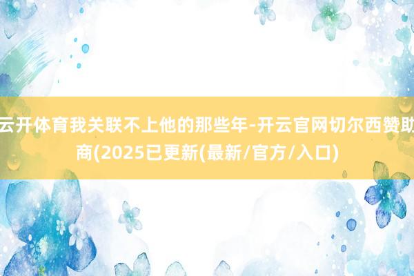 云开体育我关联不上他的那些年-开云官网切尔西赞助商(2025已更新(最新/官方/入口)
