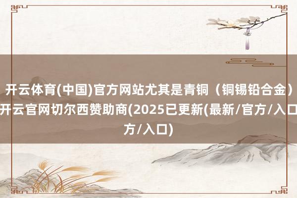 开云体育(中国)官方网站尤其是青铜（铜锡铅合金）-开云官网切尔西赞助商(2025已更新(最新/官方/入口)
