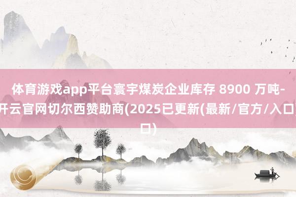 体育游戏app平台寰宇煤炭企业库存 8900 万吨-开云官网切尔西赞助商(2025已更新(最新/官方/入口)