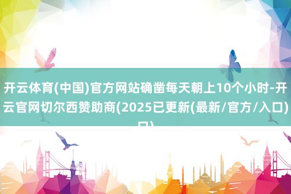 开云体育(中国)官方网站确凿每天朝上10个小时-开云官网切尔西赞助商(2025已更新(最新/官方/入口)