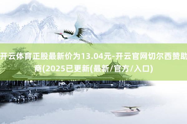 开云体育正股最新价为13.04元-开云官网切尔西赞助商(2025已更新(最新/官方/入口)