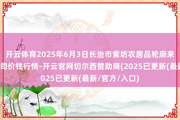 开云体育2025年6月3日长治市紫坊农居品轮廓来去阛阓有限公司价钱行情-开云官网切尔西赞助商(2025已更新(最新/官方/入口)