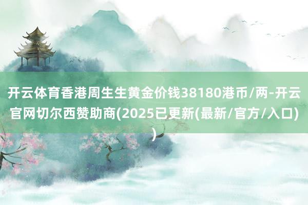 开云体育香港周生生黄金价钱38180港币/两-开云官网切尔西赞助商(2025已更新(最新/官方/入口)