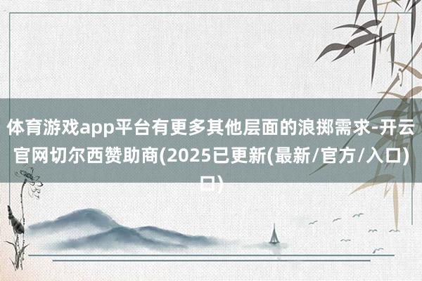 体育游戏app平台有更多其他层面的浪掷需求-开云官网切尔西赞助商(2025已更新(最新/官方/入口)