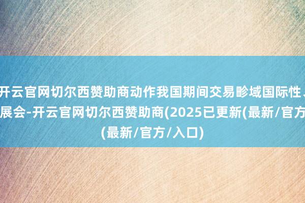 开云官网切尔西赞助商动作我国期间交易畛域国际性、空洞型展会-开云官网切尔西赞助商(2025已更新(最新/官方/入口)
