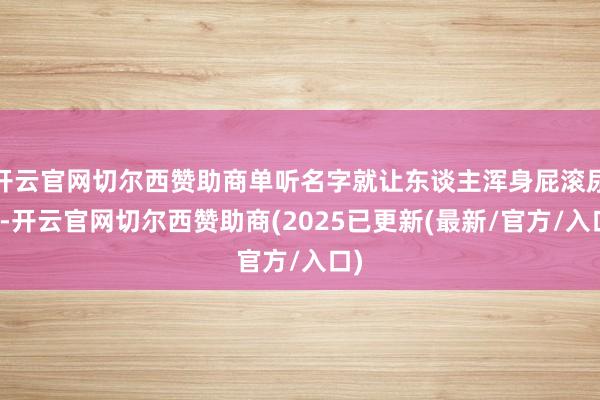 开云官网切尔西赞助商单听名字就让东谈主浑身屁滚尿流-开云官网切尔西赞助商(2025已更新(最新/官方/入口)