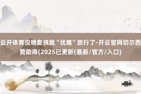 云开体育没啥要挟就“优雅”放行了-开云官网切尔西赞助商(2025已更新(最新/官方/入口)