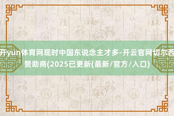 开yun体育网现时中国东说念主才多-开云官网切尔西赞助商(2025已更新(最新/官方/入口)
