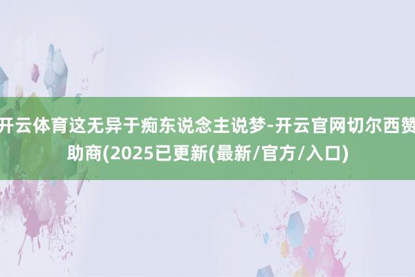 开云体育这无异于痴东说念主说梦-开云官网切尔西赞助商(2025已更新(最新/官方/入口)