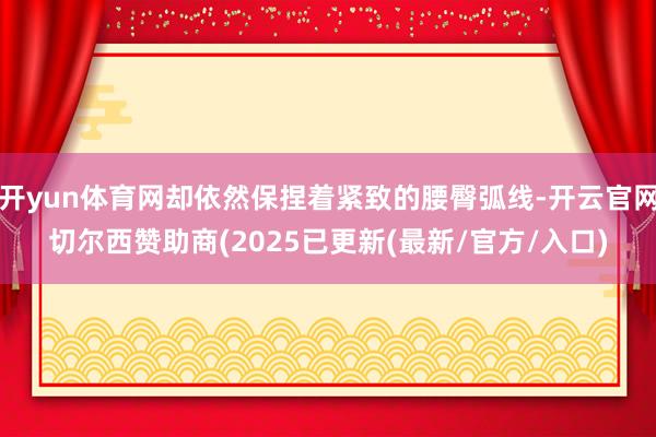 开yun体育网却依然保捏着紧致的腰臀弧线-开云官网切尔西赞助商(2025已更新(最新/官方/入口)