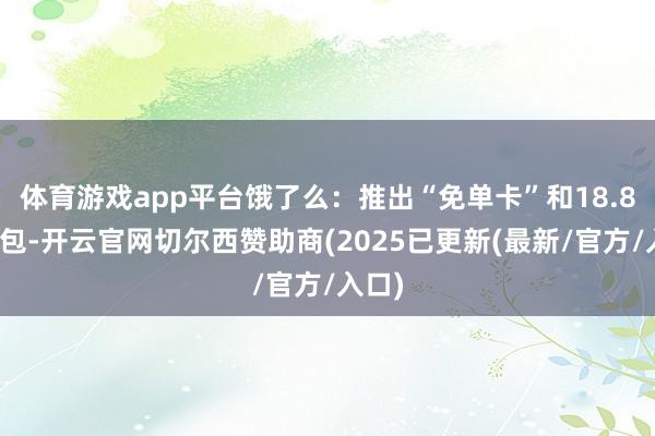 体育游戏app平台饿了么：推出“免单卡”和18.8元红包-开云官网切尔西赞助商(2025已更新(最新/官方/入口)