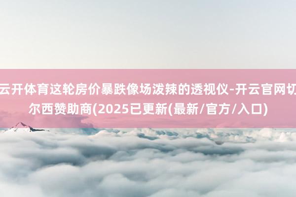 云开体育这轮房价暴跌像场泼辣的透视仪-开云官网切尔西赞助商(2025已更新(最新/官方/入口)