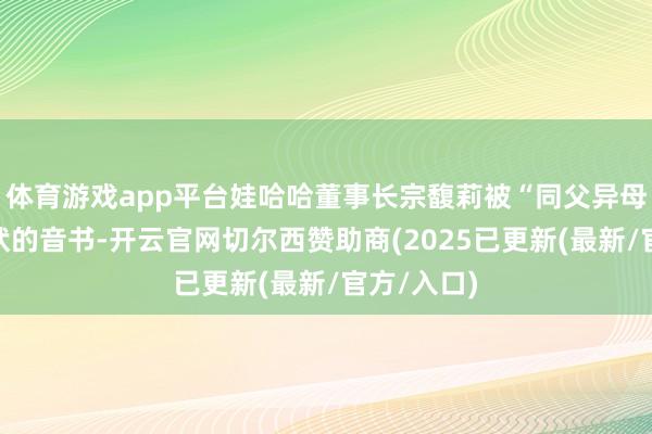 体育游戏app平台娃哈哈董事长宗馥莉被“同父异母弟妹”告状的音书-开云官网切尔西赞助商(2025已更新(最新/官方/入口)