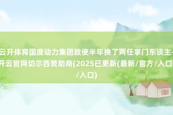 云开体育国度动力集团致使半年换了两任掌门东谈主-开云官网切尔西赞助商(2025已更新(最新/官方/入口)
