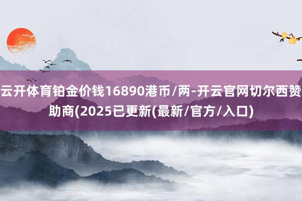 云开体育铂金价钱16890港币/两-开云官网切尔西赞助商(2025已更新(最新/官方/入口)