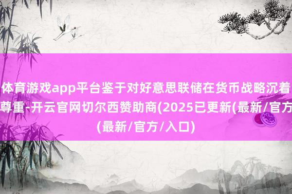 体育游戏app平台鉴于对好意思联储在货币战略沉着性上的尊重-开云官网切尔西赞助商(2025已更新(最新/官方/入口)