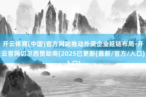 开云体育(中国)官方网站推动外资企业延链布局-开云官网切尔西赞助商(2025已更新(最新/官方/入口)