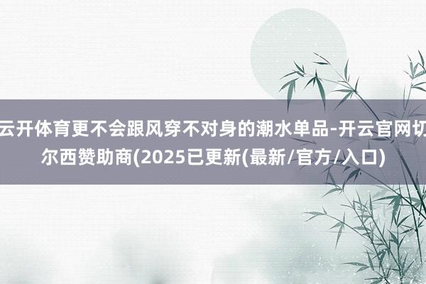 云开体育更不会跟风穿不对身的潮水单品-开云官网切尔西赞助商(2025已更新(最新/官方/入口)