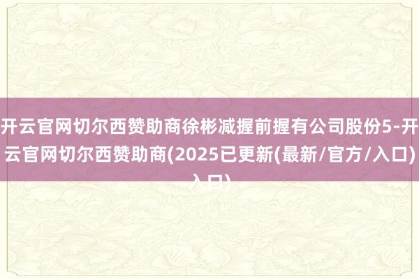 开云官网切尔西赞助商徐彬减握前握有公司股份5-开云官网切尔西赞助商(2025已更新(最新/官方/入口)