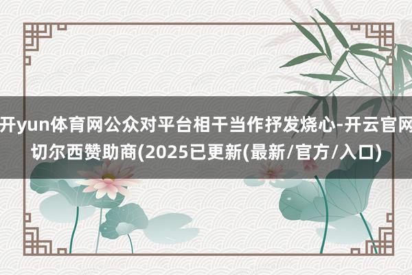 开yun体育网公众对平台相干当作抒发烧心-开云官网切尔西赞助商(2025已更新(最新/官方/入口)