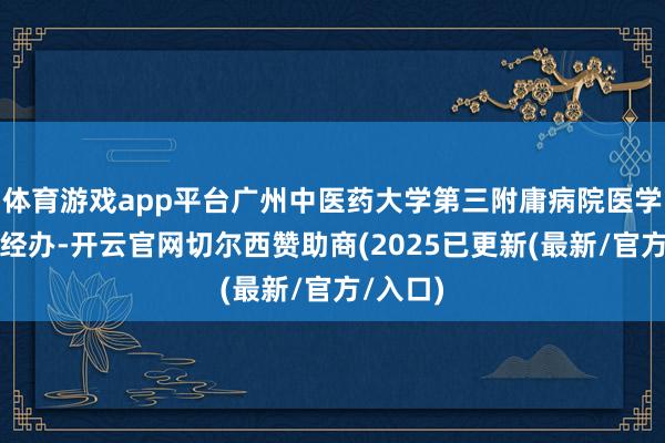 体育游戏app平台广州中医药大学第三附庸病院医学覆按科经办-开云官网切尔西赞助商(2025已更新(最新/官方/入口)
