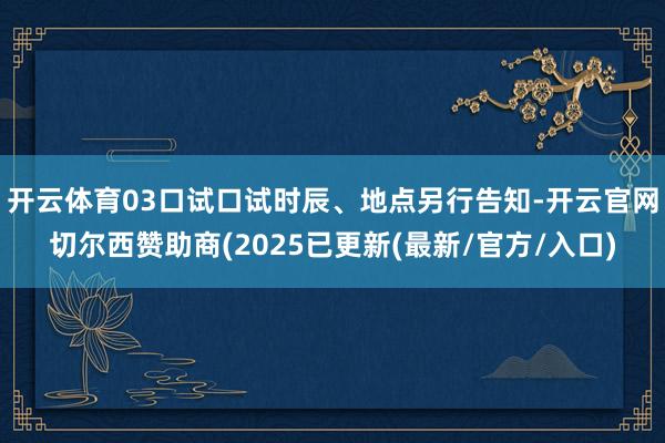 开云体育03口试口试时辰、地点另行告知-开云官网切尔西赞助商(2025已更新(最新/官方/入口)