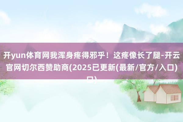 开yun体育网我浑身疼得邪乎！这疼像长了腿-开云官网切尔西赞助商(2025已更新(最新/官方/入口)