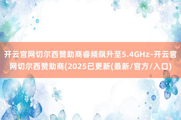 开云官网切尔西赞助商睿频飙升至5.4GHz-开云官网切尔西赞助商(2025已更新(最新/官方/入口)