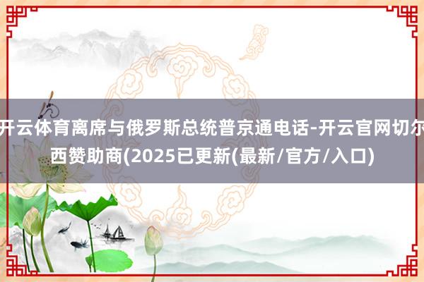 开云体育离席与俄罗斯总统普京通电话-开云官网切尔西赞助商(2025已更新(最新/官方/入口)