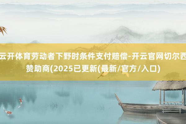 云开体育劳动者下野时条件支付赔偿-开云官网切尔西赞助商(2025已更新(最新/官方/入口)