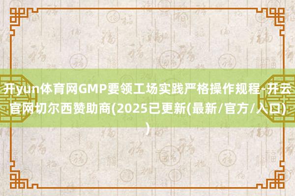开yun体育网GMP要领工场实践严格操作规程-开云官网切尔西赞助商(2025已更新(最新/官方/入口)