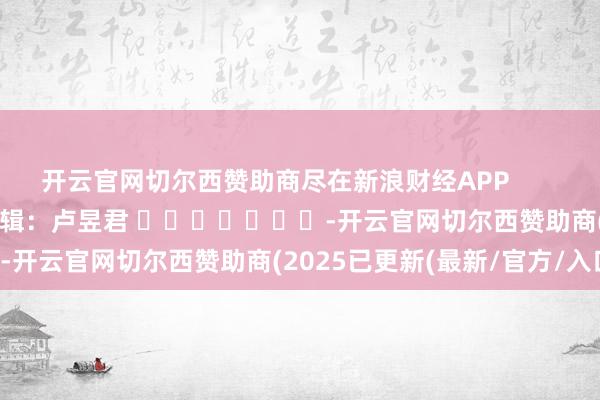 开云官网切尔西赞助商尽在新浪财经APP 背负剪辑:卢昱君 -开云官网切尔西赞助商(2025已更新(最新/官方/入口)