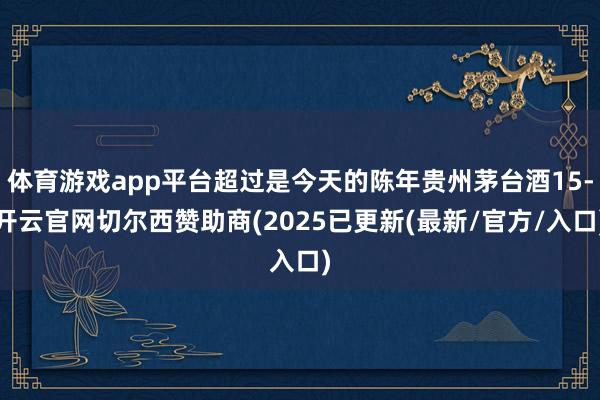 体育游戏app平台超过是今天的陈年贵州茅台酒15-开云官网切尔西赞助商(2025已更新(最新/官方/入口)