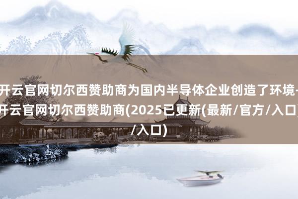 开云官网切尔西赞助商为国内半导体企业创造了环境-开云官网切尔西赞助商(2025已更新(最新/官方/入口)