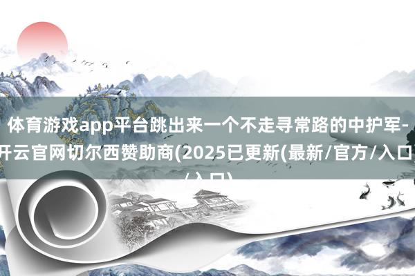 体育游戏app平台跳出来一个不走寻常路的中护军-开云官网切尔西赞助商(2025已更新(最新/官方/入口)