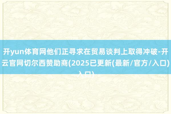 开yun体育网他们正寻求在贸易谈判上取得冲破-开云官网切尔西赞助商(2025已更新(最新/官方/入口)
