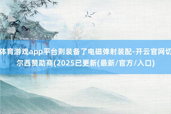体育游戏app平台则装备了电磁弹射装配-开云官网切尔西赞助商(2025已更新(最新/官方/入口)