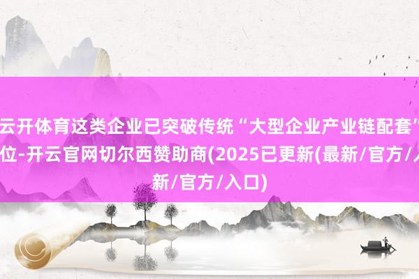 云开体育这类企业已突破传统“大型企业产业链配套”的定位-开云官网切尔西赞助商(2025已更新(最新/官方/入口)