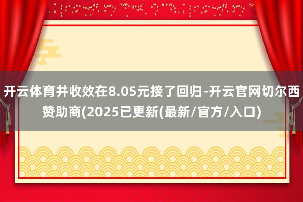 开云体育并收效在8.05元接了回归-开云官网切尔西赞助商(2025已更新(最新/官方/入口)